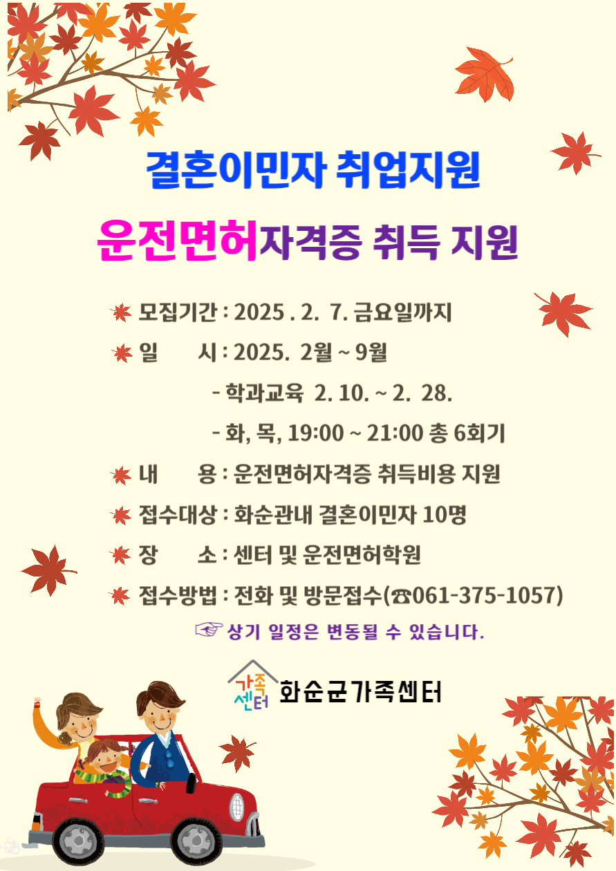결혼이민자 취업지원
운전면허자격증 취득 지원

모집기간 : 2025.2.7 금요일까지
일시 : 2025. 2월 ~ 9월
- 학과교육 2.10 ~ 2.28
- 화, 목, 19:00 ~ 21:00 총 6회기
내용 : 운전면허자격증 취득비용 지원
접수대상 : 화순관내 결혼이민자 10명
장소 : 센터 및 운전면허학원
접수방법 : 전화 및 방문접수 (061-375-1057)

상기 일정은 변동될 수 있습니다.

화순군가족센터