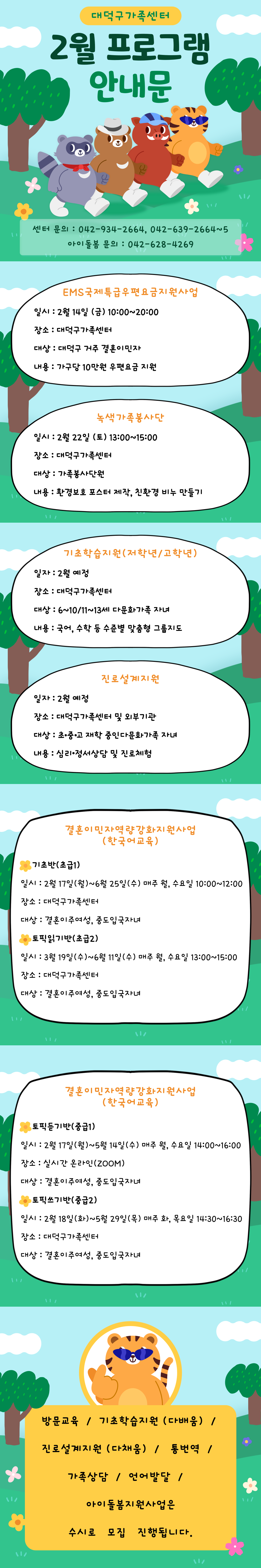 대덕구가족센터
2월 프로그램 안내문
센터문의 : 042-934-2661, 042-639-2664~5
아이돌봄 문의 : 042-628-4269
EMS국제특급우편요금지원사업
일시 : 2월 14일 (금) 10:00 ~ 20:00
장소 : 대덕구가족센터
대상 : 대덕구 거주 결혼이민자
내용 : 가구당 10만원 우편요금 지원
녹색가족봉사단
일시 : 2월 22일 (토) 13:00 ~ 15:00
장소 : 대덕구가족센터
대상 : 가족봉사단원
내용 : 환경보호 포스터 제작, 친환경 비누 만들기
기초학습지원(저학년/고학년)
일자 : 2월 예정
장소 : 대덕구가족센터
대상 : 6~10/11~13세 다문화가족 자녀
내용 : 국어, 수학 등 수준별 맞춤형 그룹지도
진로설계지원
일자 : 2월 예정
장소 : 대덕구가족센터 및 외부기관
대상 : 초·중·고 재학 중인 다문화가족 자녀
내용 : 심리·정서상담 및 진로체험
결혼이민자역량강화지원사업 (한국어교육)
*기초반(초급1)
일시 : 2월 17일(월) ~ 6월 25일(수) 매주 월,수요일 10:00 ~ 12:00
장소 : 대덕구가족센터
대상 : 결혼이주여성, 중도입국자녀
*토픽읽기반(초급2)
일시 : 3월 19일(수) ~ 6월 11일(수) 매주 월, 수요일 13:00 ~ 15:00
장소 : 대덕구가족센터
대상 : 결혼이주여성, 중도입국자녀
결혼이민자역량강화지원사업 (한국어교육)
*토픽듣기반(중급1)
일시 : 2월 17일(월) ~ 5월 14일(수) 매주 월, 수요일 14:00 ~ 16:00
장소 : 실시간 온라인(ZOOM)
대상 : 결혼이주여성, 중도입국자녀
*토픽쓰기반(중급2)
일시 : 2월 18일(화) ~ 5월 29일(목) 매주 화,목요일 14:30 ~ 16:30
장소 : 대덕구가족센터
대상 : 결혼이주여성, 중도입국자녀
방문교육 / 기초학습지원(다배움) / 진로설계지원(다채움) / 통변역 /
가족상담 / 언어발달 / 아이돌봄지원사업은 수시로 모집 진행됩니다.