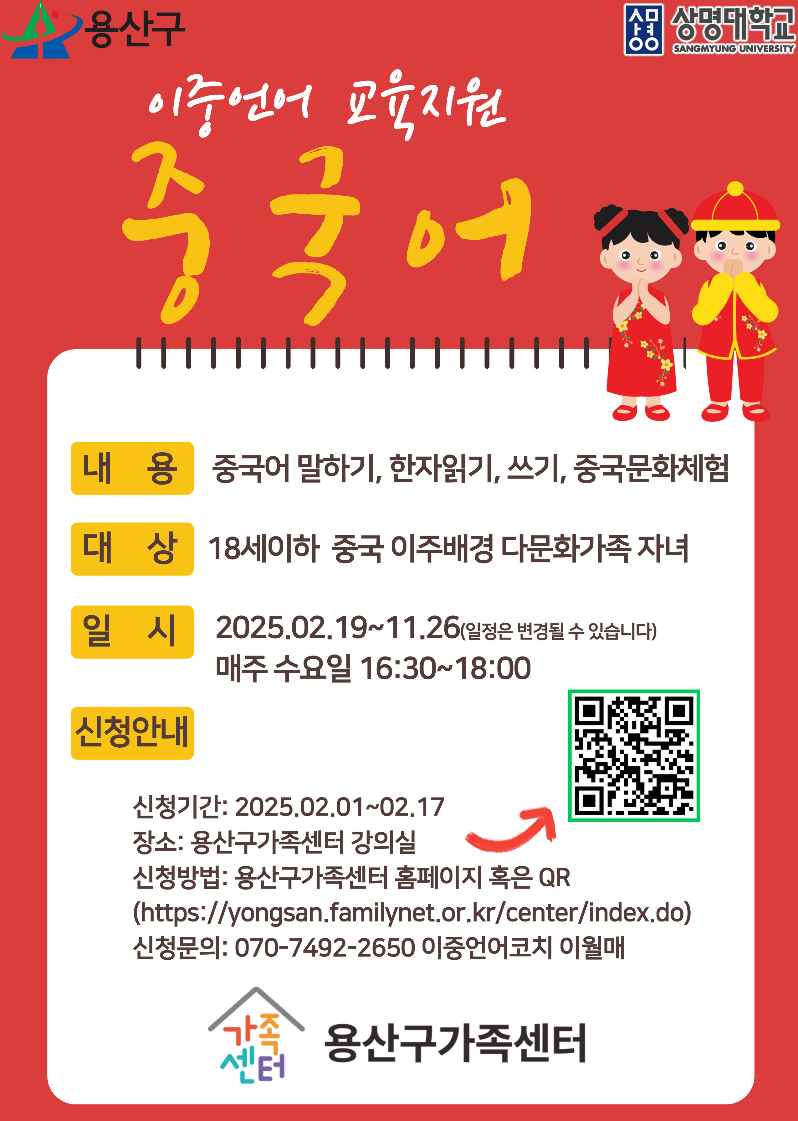 용산구 / 상명대학교
이중언어 교육지원 중국어
내용 : 중국어 말하기, 한자읽기, 쓰기, 중국문화체험
대상 : 18세이하 중국 이주배경 다문화가족 자녀
일시 : 2025.09.19 ~ 11.26(일정은 변경될 수 있습니다) 매주 수요일 16:30 ~ 18:00
신청안내
신청기간 : 2025.02.01 ~ 02.17
장소 : 용산구가족센터 강의실
신청방법 : 용산구가족센터 홈페이지 혹인 QR
(https://yongsan.familynet.o.rk.kr/center/index.do)
신청문의 : 070-7492-2650 이중언어코치 이월매
가족센터 용산구가족센터