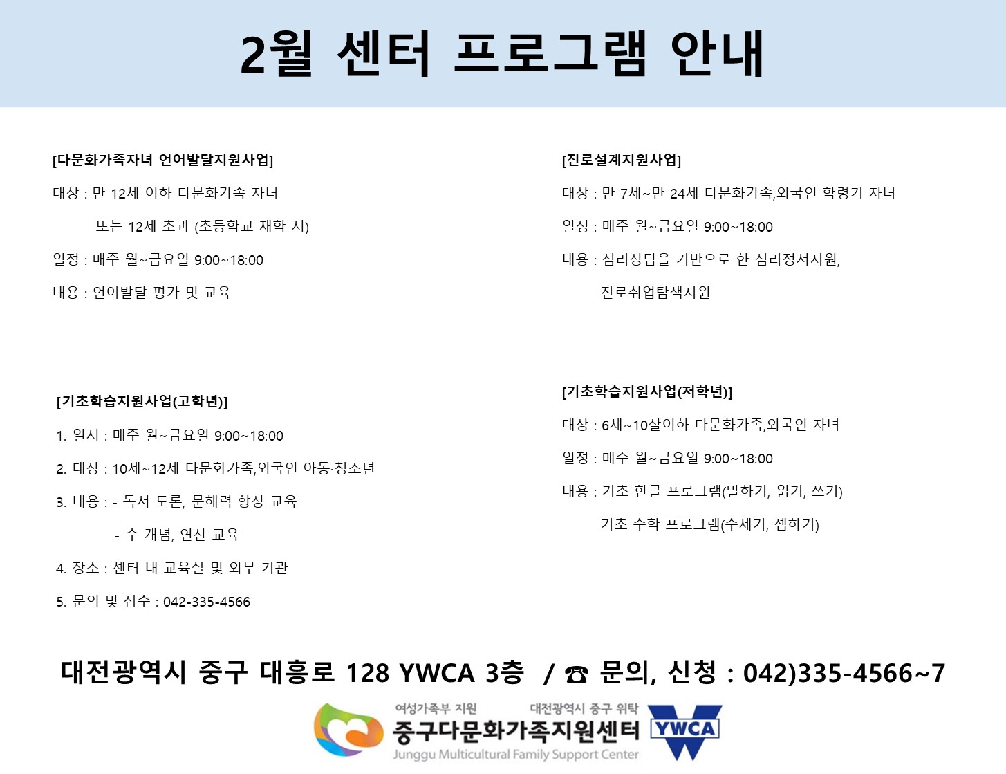 2월 센터 프로그램 안내
[다문화가족자녀 언어발달지원사업]
대상 : 만 12세 이하 다문화가족 자녀 또는 12세 초과(초등학교 재학 시)
일정 : 매주 월~금요일 9:00 ~ 18:00
내용 : 언어발달 평가 및 교육

[진로설계지원사업]
대상 : 만 7세 ~ 만 24세 다문화가족, 외국인 학령기 자녀
일정 : 매주 월~금요일 9:00 ~ 18:00
내용 : 심리상담을 기반으로 한 심리정서지원, 진로취업탐색지원

[기초학습지원사업(고학년)]
일시 : 매주 월~금요일 9:00 ~ 18:00
대상 : 10세 ~ 12세 다무노하가족, 외국인 아동·청소년
내용 : 1. 독서토론, 문해력 향상 교육 2. 수 개념, 연산 교육
장소 : 센터 내 교육실 및 외부 기관
문의 및 접수 : 042-335-4566

[기초학습지원사업(저학년)]
대상 : 6세 ~ 10살이하 다문화가족, 외국인 자녀
일정 : 매주 월~금요일 9:00 ~ 18:00
내용 : 기초 한글 프로그램(말하기, 읽기, 쓰기), 기초 수학 프로그램(수세기, 셈하기)

대전광역시 중구 대흥로 128 YWCA 3층 / 문의,신청 : 042)335-4566~7

(여성가족부 지원 / 대전광역시 중구 위탁) 중구다문화가족지원센터 YWCA