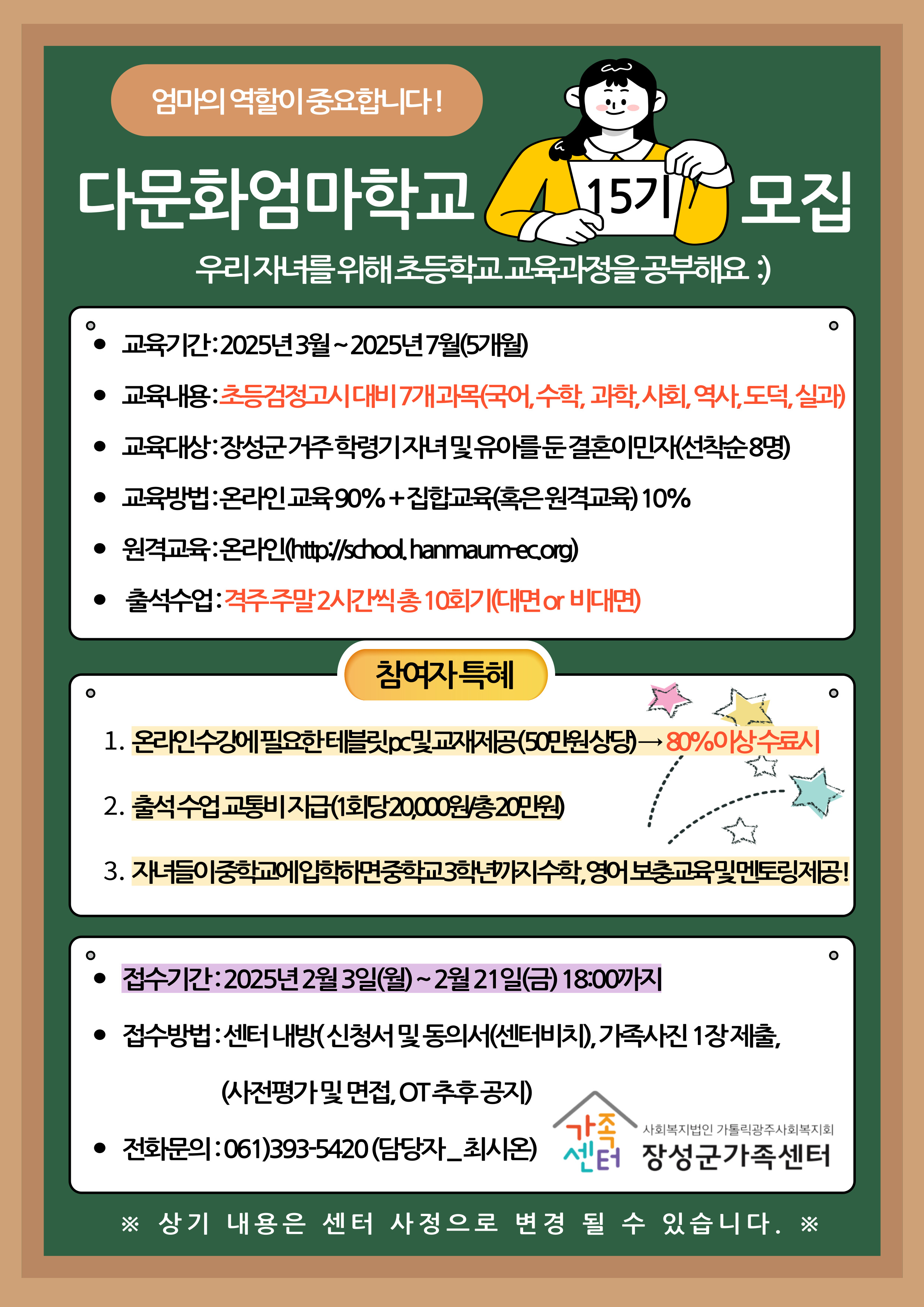 엄마의 역할이 중요합니다!

다문화업마학교 15기 모집
우리 자녀를 위해 초등학교 교육과정을 공부해요 :)

교육기간 : 2025년 3월 ~ 2025년 7월 (5개월)
교육내용 : 초등검정고시 대비 7개 과목(국어, 수학, 과학, 사회, 역사, 도덕, 실과)
교육대상 : 장성군 거주 학령기 자녀 및 유아를 둔 결혼이민자(선착순 8명)
교육방법 : 온라인 교육 90% + 집합교육(혹은 원격교육) 10%
원격교육 : 온라인 (http://school.hanmaum-ec.org)
출석수업 : 격주 주말 2시간씩 총 10회기(대면 or 비대면)

참가자 특혜
1. 온라인 수강에 필요한 태블릿PC 및 교재제공(50만원 상당) -> 80%이상 수료시
2. 출석 수업 교통비 지급(1회당 20,000/총 20만원)
3. 자녀들이 중학교에 입학하면 중학교 3학년까지 수학,영어 보충교육 및 멘토링 제공!

접수기간 : 2025년 2월 3일(월) ~ 2월 21일(금) 18:00까지
접수방법 : 센터 내방(신청서 및 동의서(센터비치)), 가족사진 1장제출, (사전평가 및 면접, OT 추후 공지)
전화문의 : 061)393-5420 (담당자-최시온)

사회복지법인 가톨릭광주사회복지회
장성군가족센터

※ 상기 내용은 센터 사정으로 변경 될 수 있습니다. ※