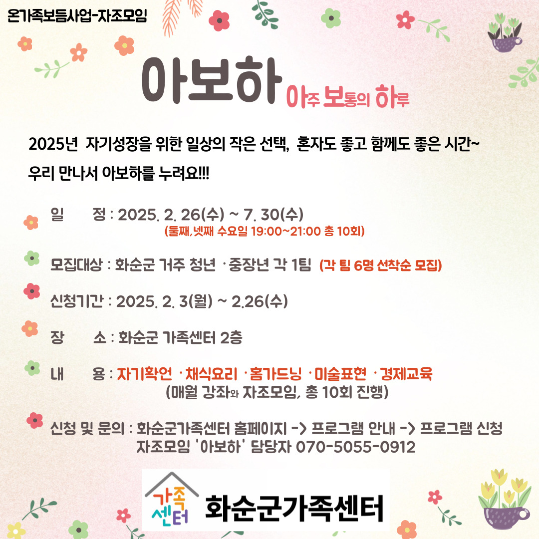 온가족보듬사업-자조모임
아보하 (아주 보통의 하루)
2025년 자기성장을 위한 일상의 작은 선택, 혼자도 좋고 함께도 좋은 시간~
우리 만나서 아보하를 누려요!!!
일정 : 2025. 2.26 (수) ~ 7.30(수) (둘째, 넷째 수요일 19:00 ~ 21:00 총 10회)
모집대상 : 화순군 거주 청년·중장년 각 1팀 (각 팀 6명 선착순 모집)
신청기간 : 2025.2.3(월) ~ 2.26(수)
장소 : 화순군 가족센터 2층
내용 : 자기확언·채식요리·홈가드닝·미술표현·경제교육 (매월 강좌와 자조모임, 총 10회 진행)
신청 및 문의 : 화순군가족센터 홈페이지 > 프로그램 안내 > 프로그램 신청
자조모임 '아보하' 담당자 070-5055-0912
화순군가족센터