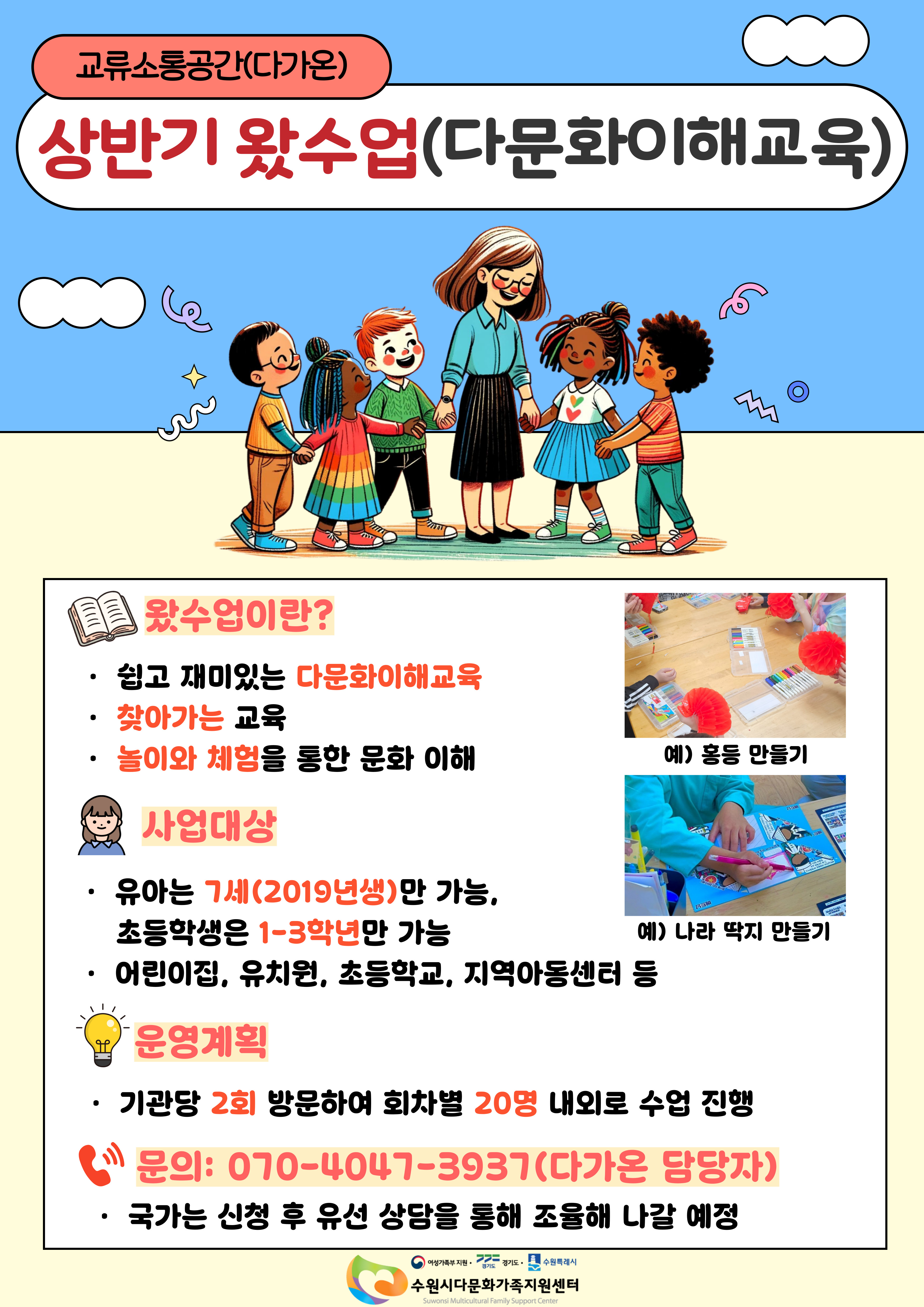 교류소통공간(다가온)
상반기 왔수업(다문화이해교육)

왔수업이란?
- 쉽고 재미있는 다문화이해교육
- 찾아가는 교육
- 놀이와 체험을 통한 문화 이해
예) 홍동 만들기 / 나라 딱지 만들기

사업대상
- 유아는 7세(2019년생)만 가능, 초등학생은 1~3학년만 가능
- 어린이집, 유치원, 초등학교, 지역아동센터 등

운영계획
- 기관당 2회 방문하여 회차별 20명 내외로 수업 진행

문의 : 070-4047-3937(다가온 담당자)
국가는 신청 후 유선 상담을 통해 조율해 나갈 예정

수원시다문화가족지원센터