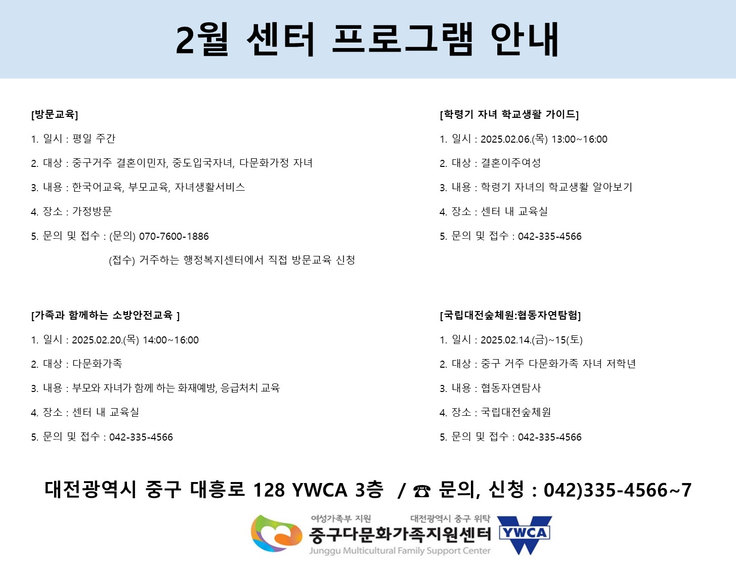 2월 센터 프로그램 안내
[방문교육]
일시 : 평일 주간
대상 : 중구거주 결혼이민자, 중도입국자녀, 다문화가족 자녀
내용 : 한국어교육, 부모교육, 자녀생활서비스
장소 : 가정방문
문의 및 접수 : (문의) 070-7600-1886 / (접수) 거주하는 행정복지센터에서 직접 방문교육 신청

[학령기 자녀 학교생활 가이드]
일시 : 2025.02.06(목) 13:00 ~ 16:00
대상 : 결혼이주여성
내용 : 학령기 자녀의 학교생활 알아보기
장소 : 센터 내 교육실
문의 및 접수 : 042-335-4566

[가족과 함께하는 소방안전교육]
일시 : 2025.02.20 (목) 14:00 ~ 16:00
대상 : 다문화가족
내용 : 부모와 자녀가 함께 하는 화재예방, 응급처치 교육
장소 : 센터 내 교육실
문의 및 접수 : 042-335-4566

[국립대전숲체원:협동자연탐험]
일시 : 2025.02.14(금) ~ 15(토)
대상 : 중구 거주 다문화가족 자녀 저학년
내용 : 협동자연탐사
장소 : 국립대전숲체원
문의 및 접수 : 042-335-4566

대전광역시 중구 대흥로 128 YWCA 3층 / 문의,신청 : 042)335-4566~7

(여성가족부 지원 / 대전광역시 중구 위탁) 중구다문화가족지원센터 YWCA